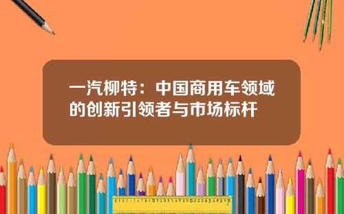 一汽柳特：中国商用车领域的创新引领者与市场标杆