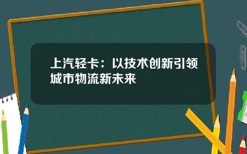 上汽轻卡：以技术创新引领城市物流新未来
