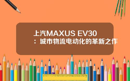 上汽MAXUS EV30：城市物流电动化的革新之作
