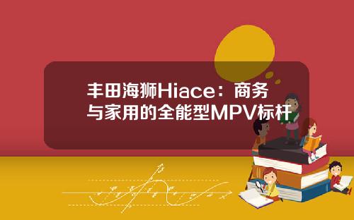 丰田海狮Hiace：商务与家用的全能型MPV标杆