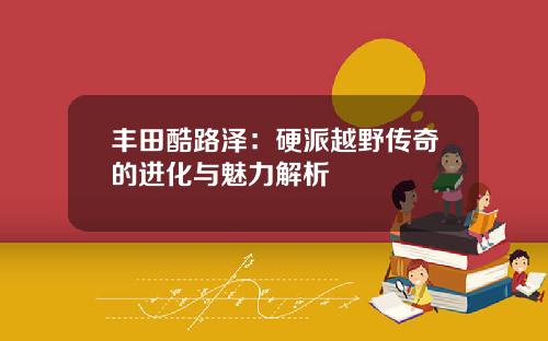 丰田酷路泽：硬派越野传奇的进化与魅力解析