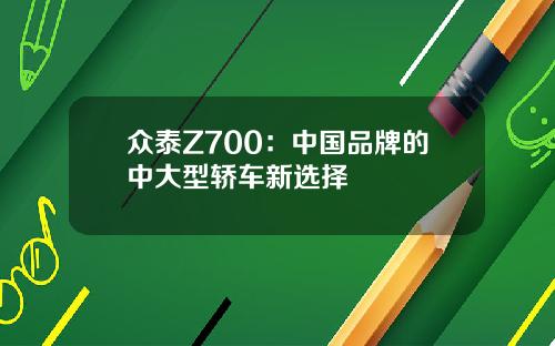 众泰Z700：中国品牌的中大型轿车新选择