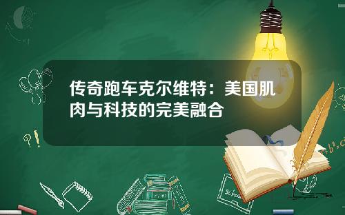 传奇跑车克尔维特：美国肌肉与科技的完美融合