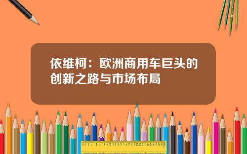 依维柯：欧洲商用车巨头的创新之路与市场布局