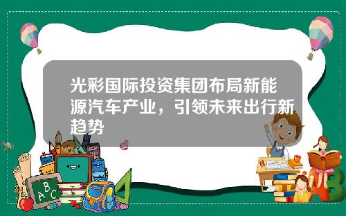 光彩国际投资集团布局新能源汽车产业，引领未来出行新趋势