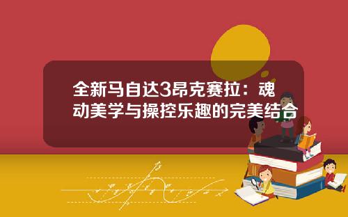 全新马自达3昂克赛拉：魂动美学与操控乐趣的完美结合