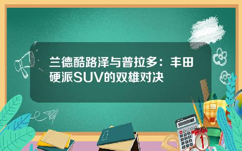 兰德酷路泽与普拉多：丰田硬派SUV的双雄对决