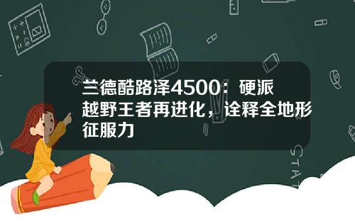兰德酷路泽4500：硬派越野王者再进化，诠释全地形征服力