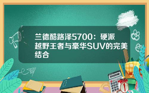 兰德酷路泽5700：硬派越野王者与豪华SUV的完美结合