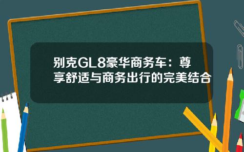 别克GL8豪华商务车：尊享舒适与商务出行的完美结合