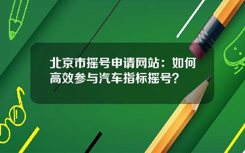 北京市摇号申请网站：如何高效参与汽车指标摇号？