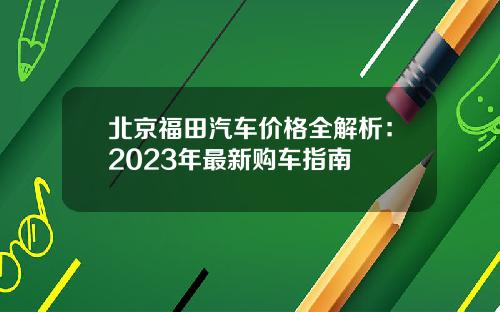 北京福田汽车价格全解析：2023年最新购车指南