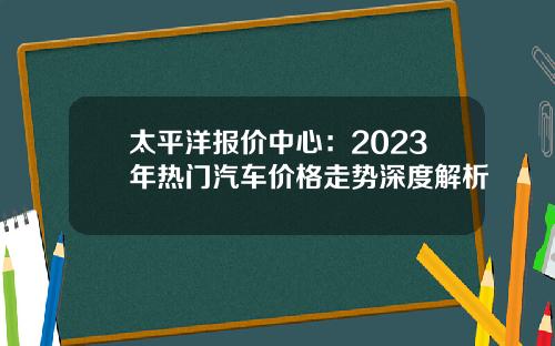 太平洋报价中心：2023年热门汽车价格走势深度解析