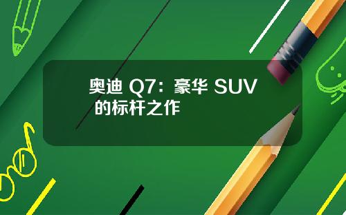 奥迪 Q7：豪华 SUV 的标杆之作