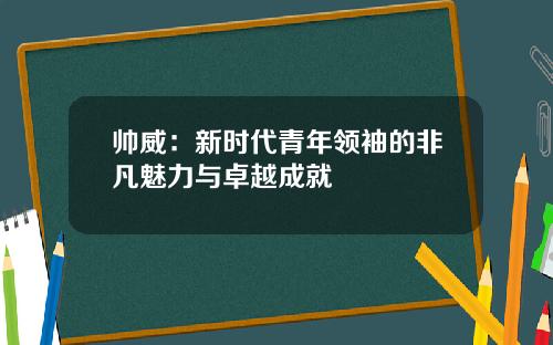 帅威：新时代青年领袖的非凡魅力与卓越成就