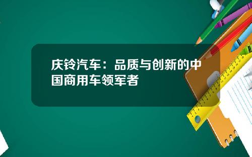 庆铃汽车：品质与创新的中国商用车领军者
