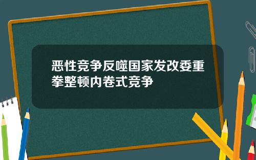 恶性竞争反噬国家发改委重拳整顿内卷式竞争
