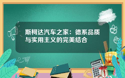 斯柯达汽车之家：德系品质与实用主义的完美结合