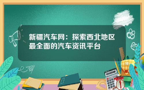 新疆汽车网：探索西北地区最全面的汽车资讯平台