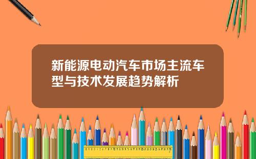 新能源电动汽车市场主流车型与技术发展趋势解析
