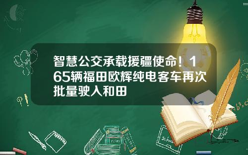 智慧公交承载援疆使命！165辆福田欧辉纯电客车再次批量驶入和田