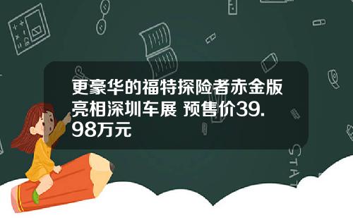更豪华的福特探险者赤金版亮相深圳车展 预售价39.98万元