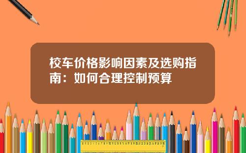 校车价格影响因素及选购指南：如何合理控制预算