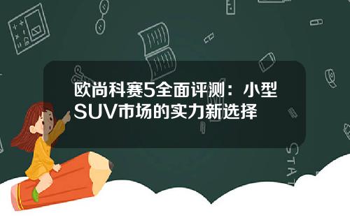 欧尚科赛5全面评测：小型SUV市场的实力新选择