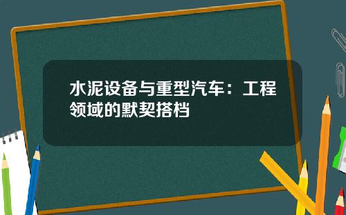 水泥设备与重型汽车：工程领域的默契搭档