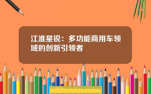 江淮星锐：多功能商用车领域的创新引领者