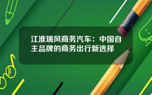 江淮瑞风商务汽车：中国自主品牌的商务出行新选择