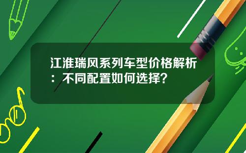 江淮瑞风系列车型价格解析：不同配置如何选择？