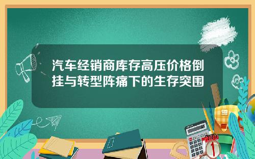 汽车经销商库存高压价格倒挂与转型阵痛下的生存突围
