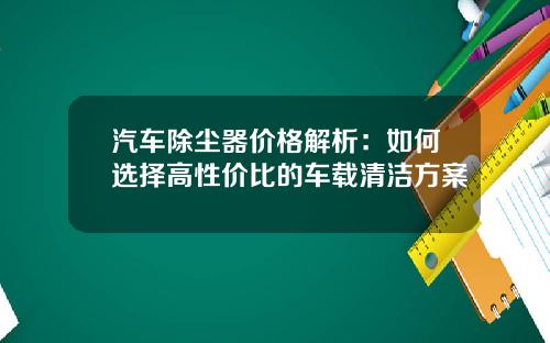 汽车除尘器价格解析：如何选择高性价比的车载清洁方案
