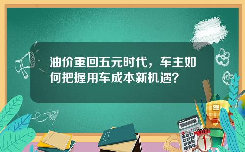 油价重回五元时代，车主如何把握用车成本新机遇？