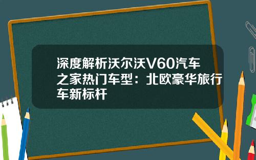 深度解析沃尔沃V60汽车之家热门车型：北欧豪华旅行车新标杆