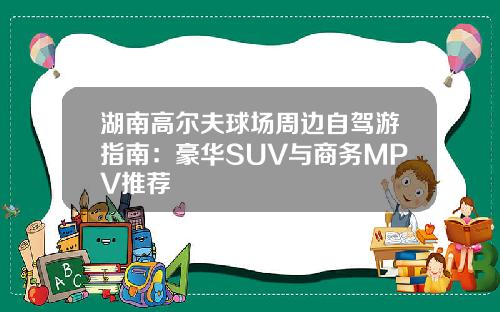 湖南高尔夫球场周边自驾游指南：豪华SUV与商务MPV推荐