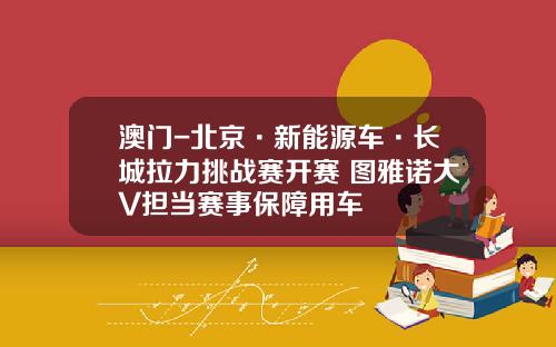 澳门-北京·新能源车·长城拉力挑战赛开赛 图雅诺大V担当赛事保障用车