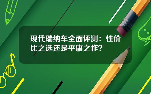 现代瑞纳车全面评测：性价比之选还是平庸之作？