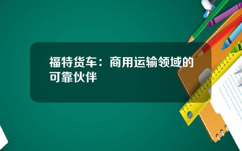 福特货车：商用运输领域的可靠伙伴