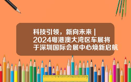 科技引领，新向未来 | 2024粤港澳大湾区车展将于深圳国际会展中心焕新启航