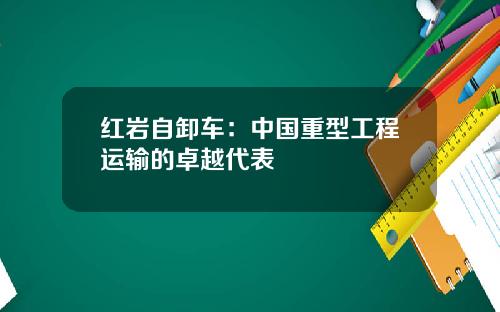 红岩自卸车：中国重型工程运输的卓越代表
