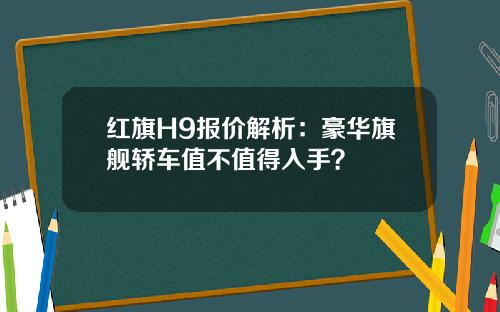 红旗H9报价解析：豪华旗舰轿车值不值得入手？
