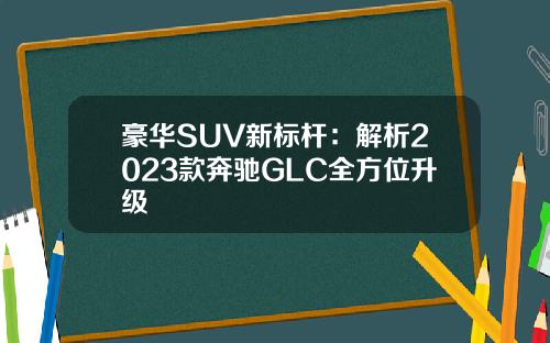 豪华SUV新标杆：解析2023款奔驰GLC全方位升级