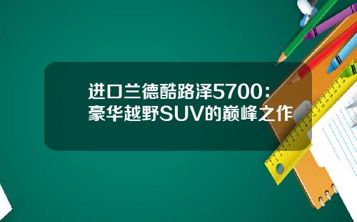 进口兰德酷路泽5700：豪华越野SUV的巅峰之作
