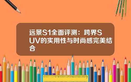 远景S1全面评测：跨界SUV的实用性与时尚感完美结合