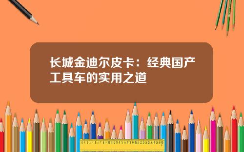 长城金迪尔皮卡：经典国产工具车的实用之道