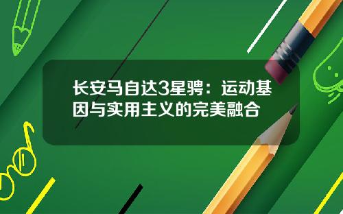 长安马自达3星骋：运动基因与实用主义的完美融合