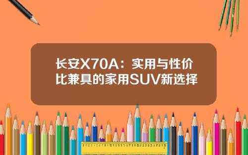 长安X70A：实用与性价比兼具的家用SUV新选择
