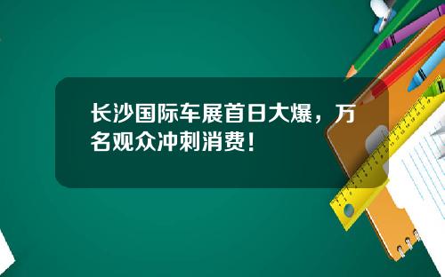 长沙国际车展首日大爆，万名观众冲刺消费！